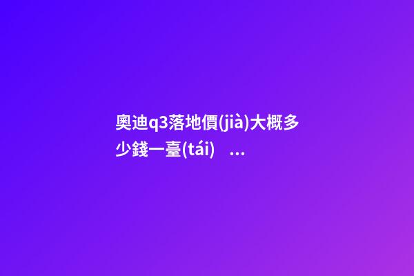 奧迪q3落地價(jià)大概多少錢一臺(tái)，我來說說，奧迪Q3車友社區(qū)（364期）